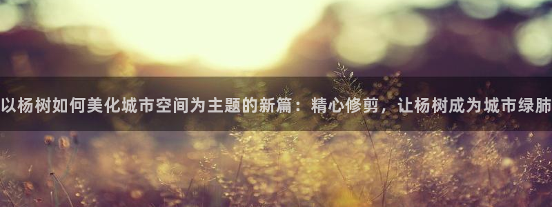新宝gg — 创造!：以杨树如何美化城市空间为主题的新篇：精心修剪，让杨树成为城市绿肺